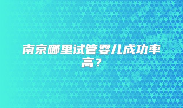南京哪里试管婴儿成功率高？