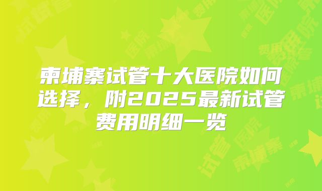 柬埔寨试管十大医院如何选择,附2025最新试管费用明细一览
