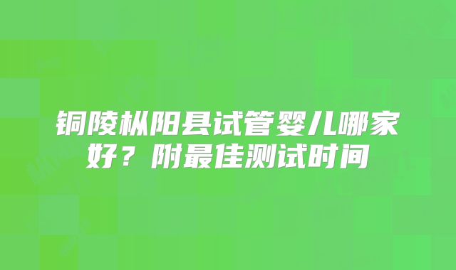 铜陵枞阳县试管婴儿哪家好?附最佳测试时间