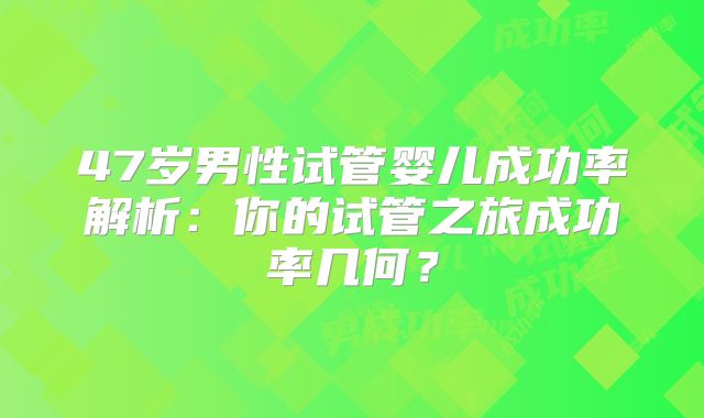 47岁男性试管婴儿成功率解析:你的试管之旅成功率几何?