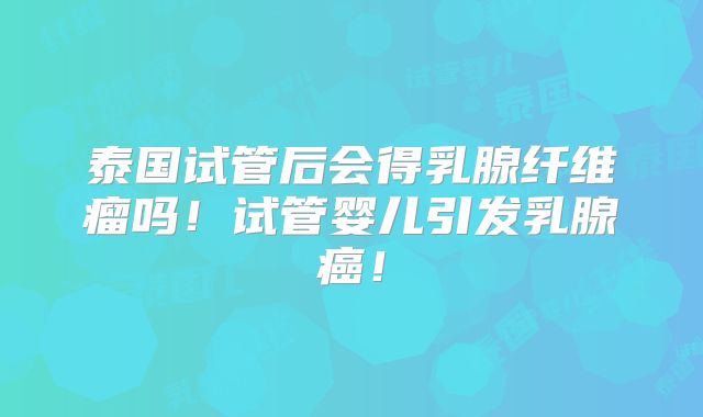 泰国试管后会得乳腺纤维瘤吗!试管婴儿引发乳腺癌!