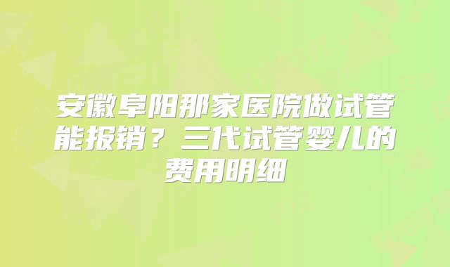 安徽阜阳那家医院做试管能报销?三代试管婴儿的费用明细