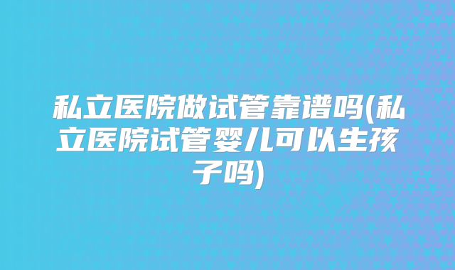 私立医院做试管靠谱吗(私立医院试管婴儿可以生孩子吗)