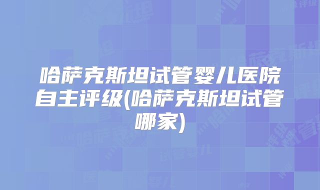 哈萨克斯坦试管婴儿医院自主评级(哈萨克斯坦试管哪家)