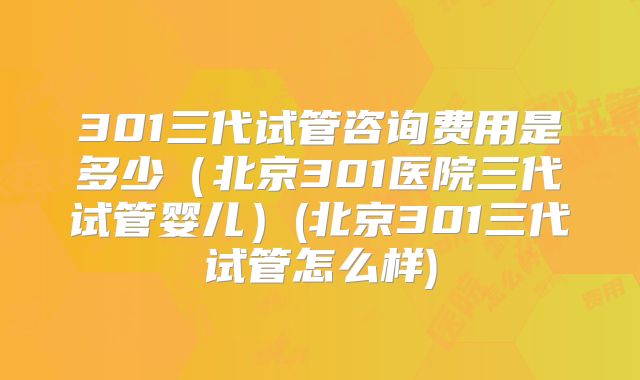 301三代试管咨询费用是多少(北京301医院三代试管婴儿)(北京301三代试管怎么样)