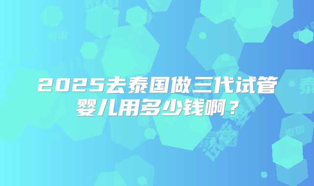 2025去泰国做三代试管婴儿用多少钱啊?