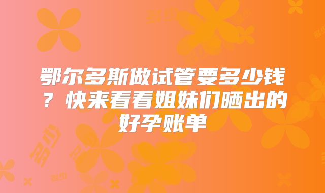 鄂尔多斯做试管要多少钱？快来看看姐妹们晒出的好孕账单