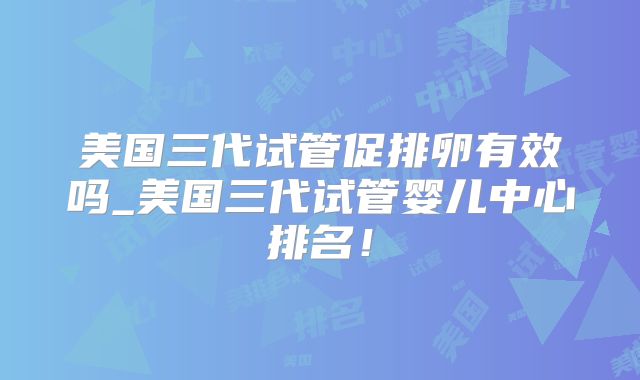 美国三代试管促排卵有效吗_美国三代试管婴儿中心排名!