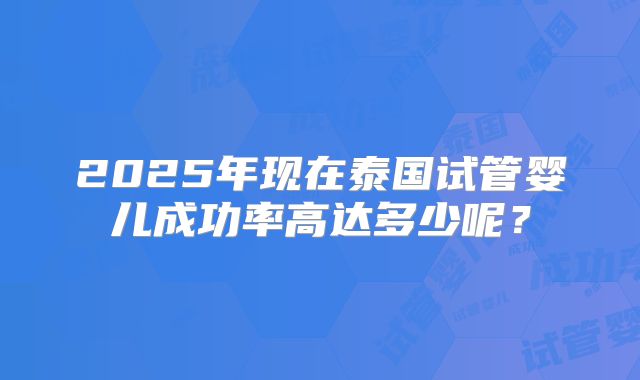 2025年现在泰国试管婴儿成功率高达多少呢?