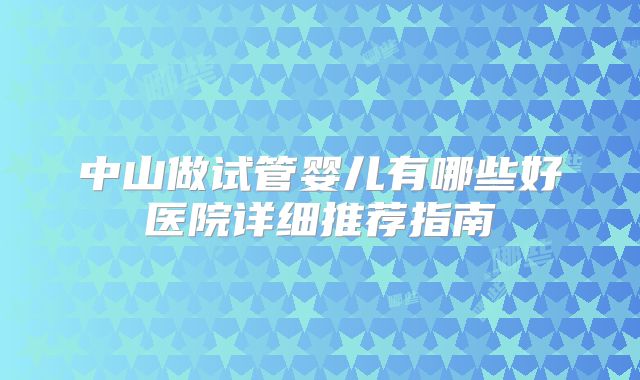 中山做试管婴儿有哪些好医院详细推荐指南