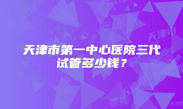 天津市第一中心医院三代试管多少钱?