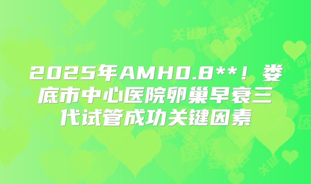 2025年AMH0.8**！娄底市中心医院卵巢早衰三代试管成功关键因素