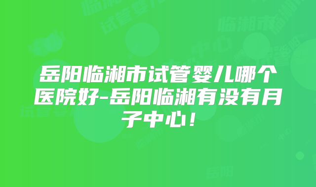 岳阳临湘市试管婴儿哪个医院好-岳阳临湘有没有月子中心！