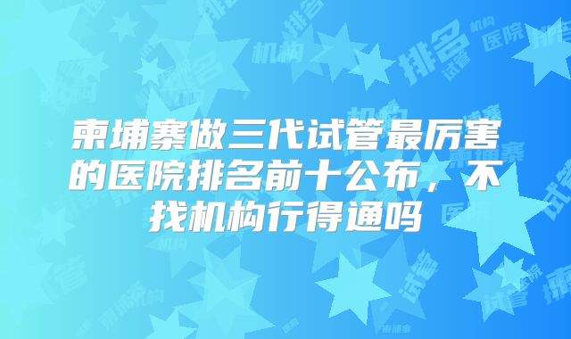 柬埔寨做三代试管最厉害的医院排名前十公布，不找机构行得通吗