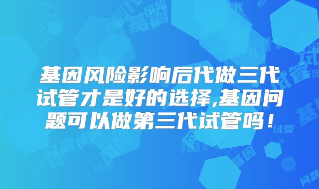 基因风险影响后代做三代试管才是好的选择,基因问题可以做第三代试管吗!