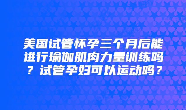 美国试管怀孕三个月后能进行瑜伽肌肉力量训练吗?试管孕妇可以运动吗?
