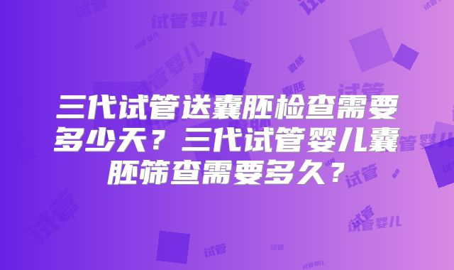 三代试管送囊胚检查需要多少天?三代试管婴儿囊胚筛查需要多久?