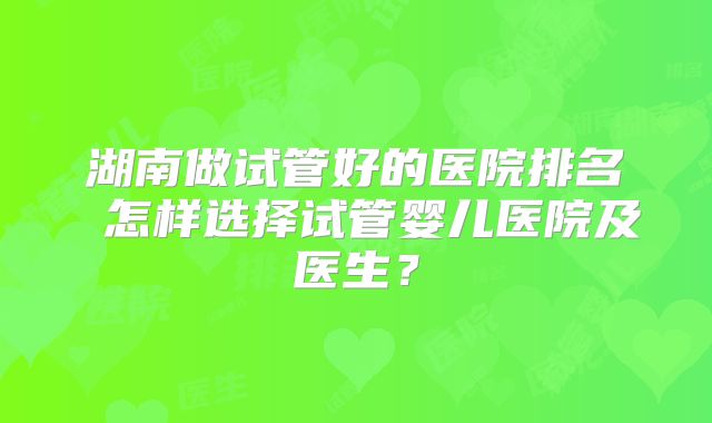 湖南做试管好的医院排名 怎样选择试管婴儿医院及医生?