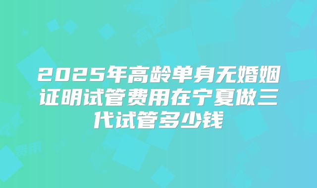 2025年高龄单身无婚姻证明试管费用在宁夏做三代试管多少钱