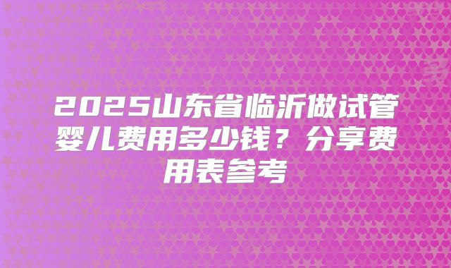 2025山东省临沂做试管婴儿费用多少钱?分享费用表参考