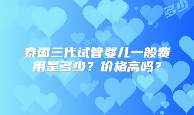 泰国三代试管婴儿一般费用是多少?价格高吗?