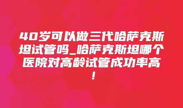 40岁可以做三代哈萨克斯坦试管吗_哈萨克斯坦哪个医院对高龄试管成功率高!