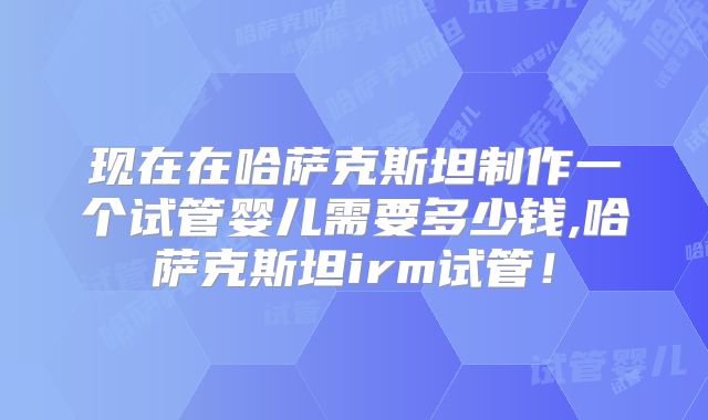 现在在哈萨克斯坦制作一个试管婴儿需要多少钱,哈萨克斯坦irm试管！