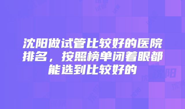 沈阳做试管比较好的医院排名,按照榜单闭着眼都能选到比较好的