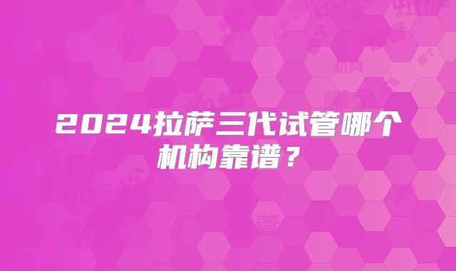 2024拉萨三代试管哪个机构靠谱?