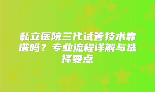 私立医院三代试管技术靠谱吗?专业流程详解与选择要点