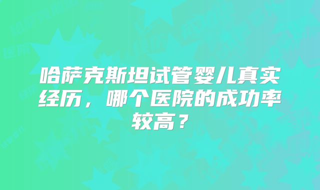 哈萨克斯坦试管婴儿真实经历,哪个医院的成功率较高?
