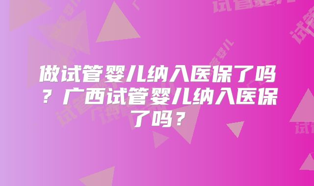 做试管婴儿纳入医保了吗?广西试管婴儿纳入医保了吗?