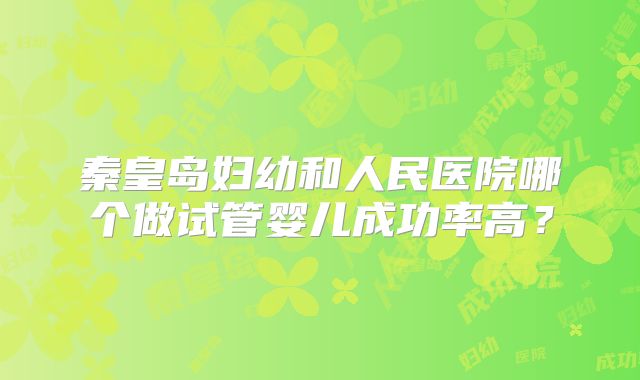 秦皇岛妇幼和人民医院哪个做试管婴儿成功率高?