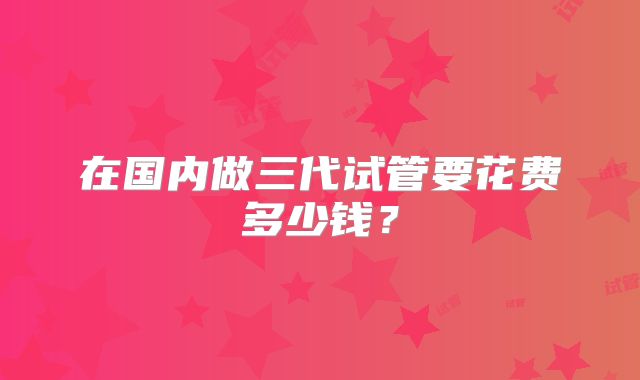 在国内做三代试管要花费多少钱？