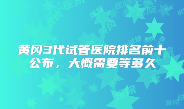 黄冈3代试管医院排名前十公布,大概需要等多久