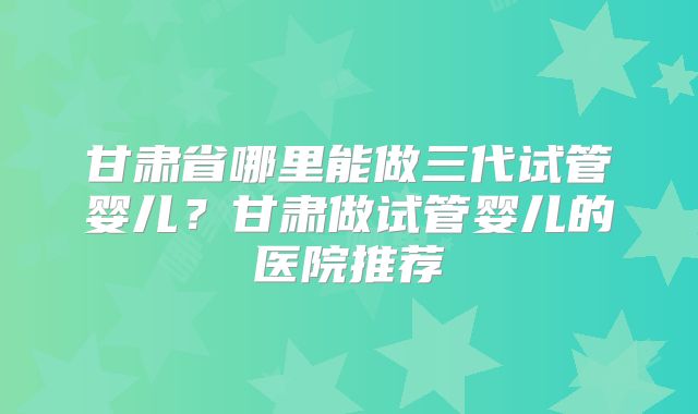 甘肃省哪里能做三代试管婴儿?甘肃做试管婴儿的医院推荐