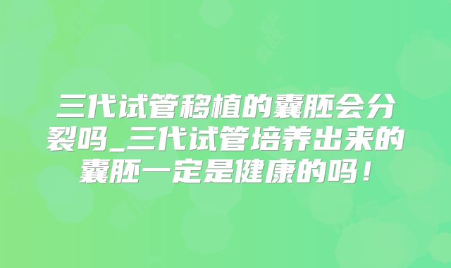 三代试管移植的囊胚会分裂吗_三代试管培养出来的囊胚一定是健康的吗！