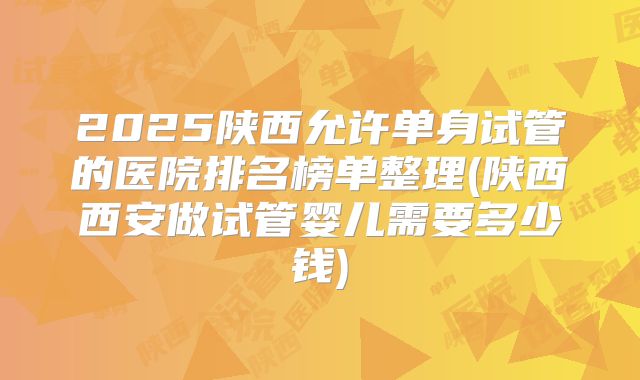 2025陕西允许单身试管的医院排名榜单整理(陕西西安做试管婴儿需要多少钱)