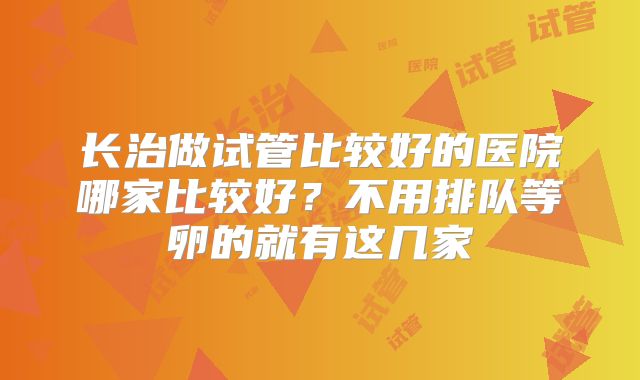 长治做试管比较好的医院哪家比较好？不用排队等卵的就有这几家