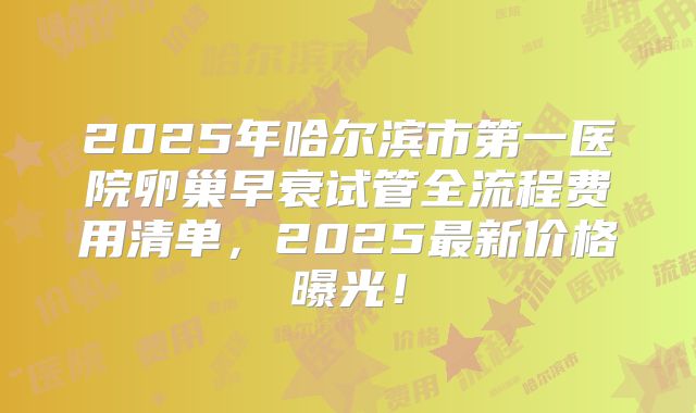 2025年哈尔滨市第一医院卵巢早衰试管全流程费用清单，2025最新价格曝光！