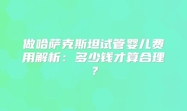 做哈萨克斯坦试管婴儿费用解析:多少钱才算合理?