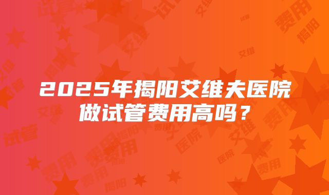2025年揭阳艾维夫医院做试管费用高吗？