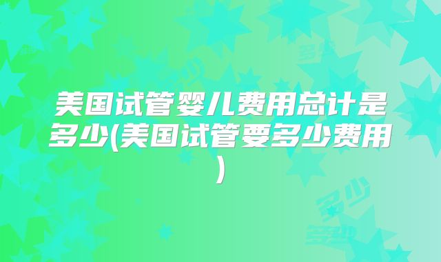 美国试管婴儿费用总计是多少(美国试管要多少费用)