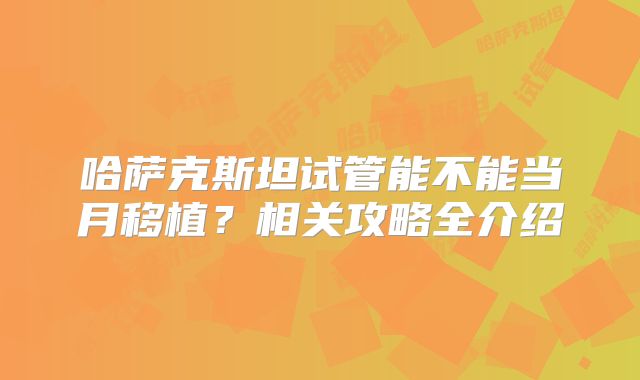 哈萨克斯坦试管能不能当月移植?相关攻略全介绍