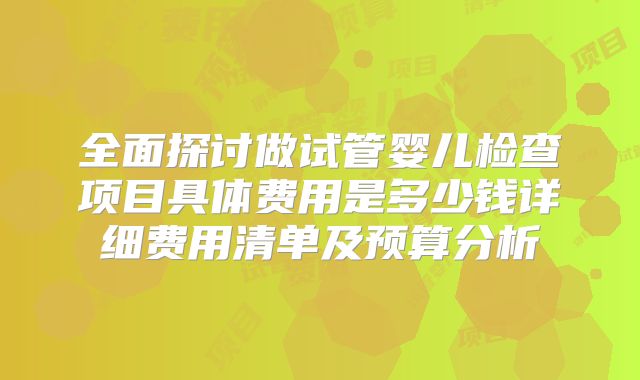 全面探讨做试管婴儿检查项目具体费用是多少钱详细费用清单及预算分析