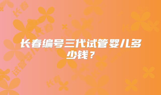 长春编号三代试管婴儿多少钱?