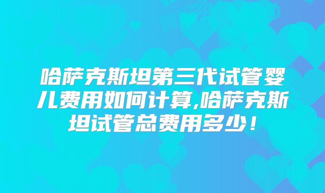 哈萨克斯坦第三代试管婴儿费用如何计算,哈萨克斯坦试管总费用多少!