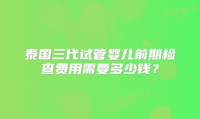 泰国三代试管婴儿前期检查费用需要多少钱?