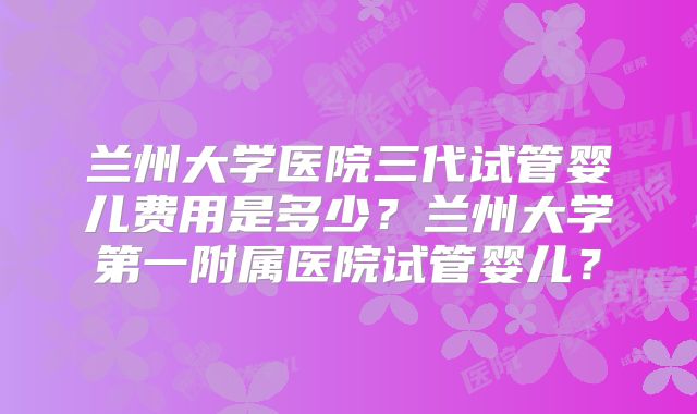 兰州大学医院三代试管婴儿费用是多少?兰州大学第一附属医院试管婴儿?