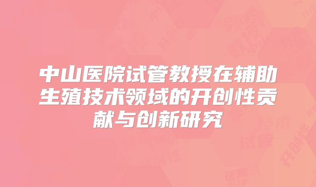 中山医院试管教授在辅助生殖技术领域的开创性贡献与创新研究
